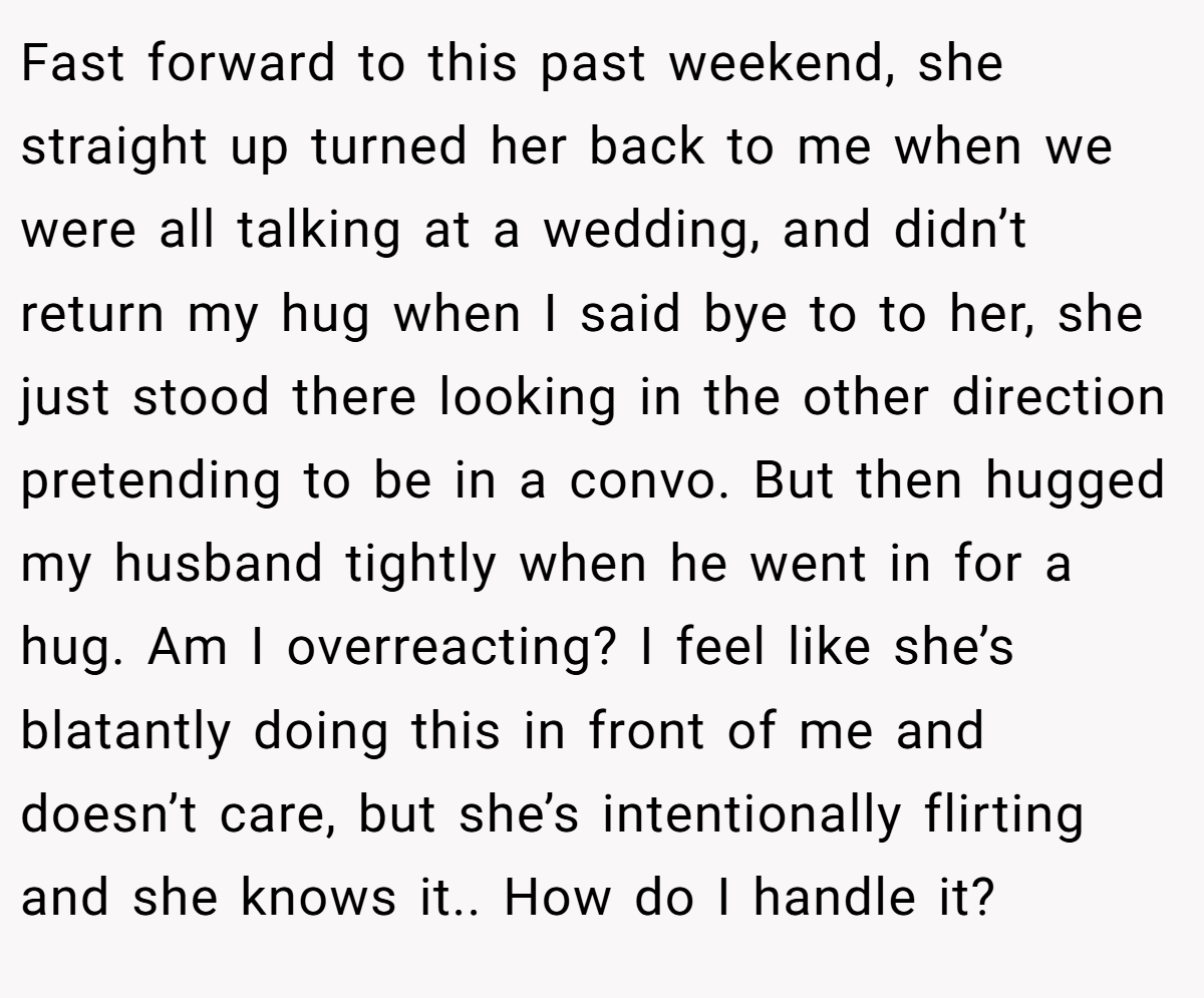 Fast forward to this past weekend, she straight up turned her back to me when we were all talking at a wedding, and didn’t return my hug when I said bye to to her, she just stood there looking in the other direction pretending to be in a convo. But then hugged my husband tightly when he went in for a hug. Am I overreacting? I feel like she’s blatantly doing this in front of me and doesn’t care, but she’s intentionally flirting and she knows it.. How do I handle it?