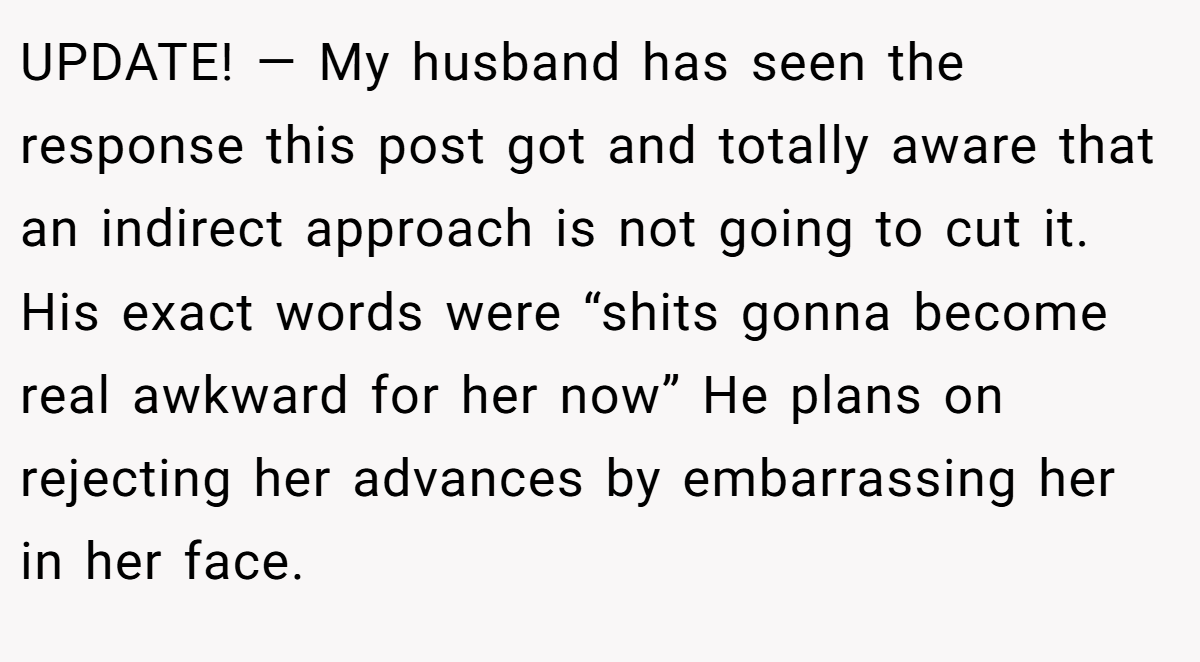 UPDATE! — My husband has seen the response this post got and totally aware that an indirect approach is not going to cut it. His exact words were “shits gonna become real awkward for her now” He plans on rejecting her advances by embarrassing her in her face.