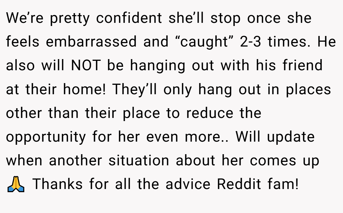 We’re pretty confident she’ll stop once she feels embarrassed and “caught” 2-3 times. He also will NOT be hanging out with his friend at their home! They’ll only hang out in places other than their place to reduce the opportunity for her even more.. Will update when another situation about her comes up 🙏 Thanks for all the advice Reddit fam!
