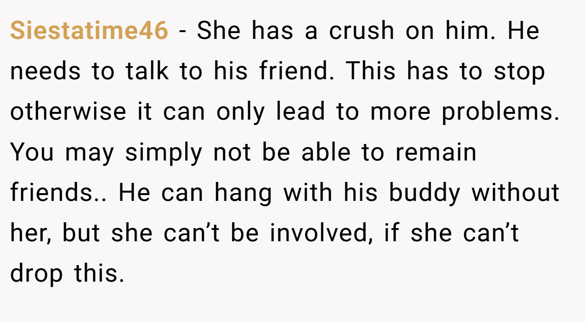 Siestatime46 − She has a crush on him. He needs to talk to his friend. This has to stop otherwise it can only lead to more problems. You may simply not be able to remain friends.. He can hang with his buddy without her, but she can’t be involved, if she can’t drop this.