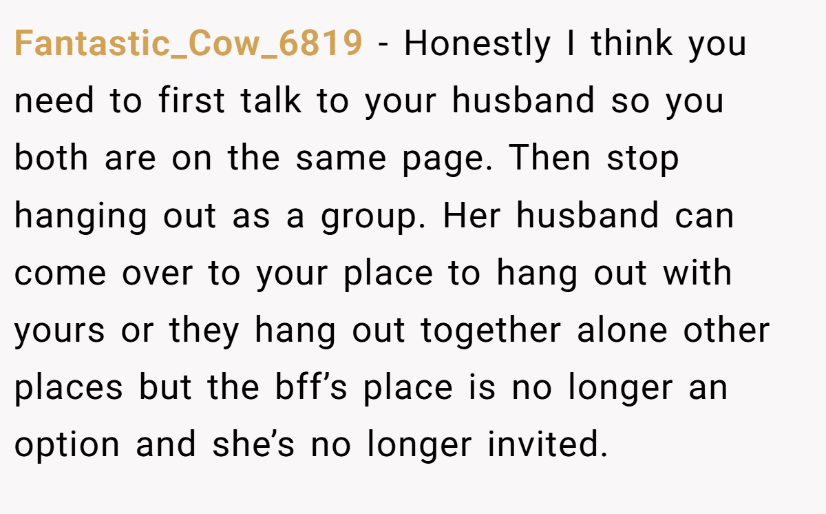 Fantastic_Cow_6819 − Honestly I think you need to first talk to your husband so you both are on the same page. Then stop hanging out as a group. Her husband can come over to your place to hang out with yours or they hang out together alone other places but the bff’s place is no longer an option and she’s no longer invited.