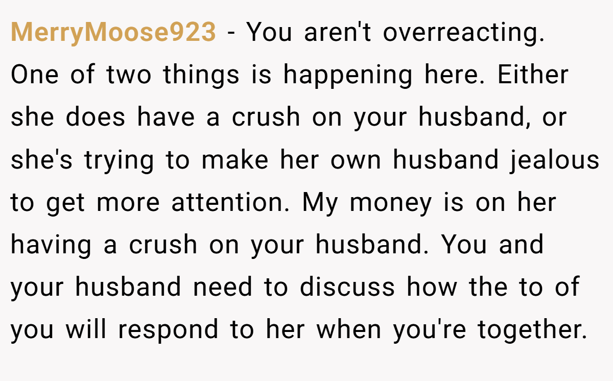 MerryMoose923 − You aren't overreacting. One of two things is happening here. Either she does have a crush on your husband, or she's trying to make her own husband jealous to get more attention. My money is on her having a crush on your husband. You and your husband need to discuss how the to of you will respond to her when you're together.