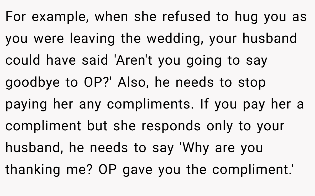 For example, when she refused to hug you as you were leaving the wedding, your husband could have said 'Aren't you going to say goodbye to OP?' Also, he needs to stop paying her any compliments. If you pay her a compliment but she responds only to your husband, he needs to say 'Why are you thanking me? OP gave you the compliment.'