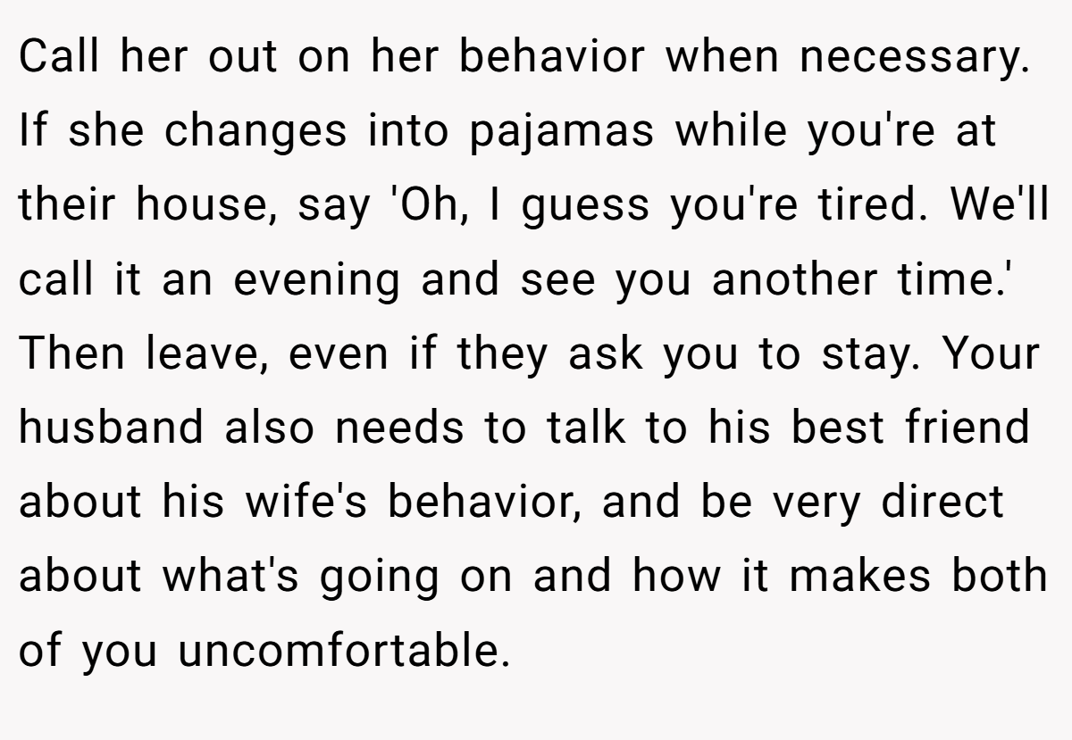 Call her out on her behavior when necessary. If she changes into pajamas while you're at their house, say 'Oh, I guess you're tired. We'll call it an evening and see you another time.' Then leave, even if they ask you to stay. Your husband also needs to talk to his best friend about his wife's behavior, and be very direct about what's going on and how it makes both of you uncomfortable.