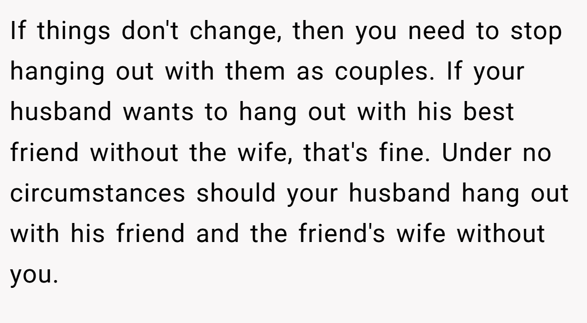 If things don't change, then you need to stop hanging out with them as couples. If your husband wants to hang out with his best friend without the wife, that's fine. Under no circumstances should your husband hang out with his friend and the friend's wife without you.