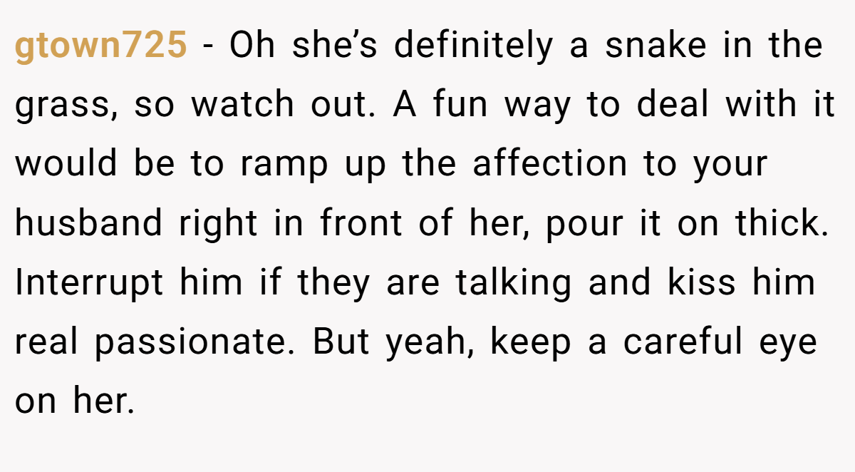 gtown725 − Oh she’s definitely a snake in the grass, so watch out. A fun way to deal with it would be to ramp up the affection to your husband right in front of her, pour it on thick. Interrupt him if they are talking and kiss him real passionate. But yeah, keep a careful eye on her.