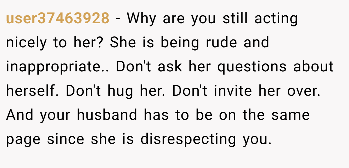 user37463928 − Why are you still acting nicely to her? She is being rude and inappropriate.. Don't ask her questions about herself. Don't hug her. Don't invite her over. And your husband has to be on the same page since she is disrespecting you.
