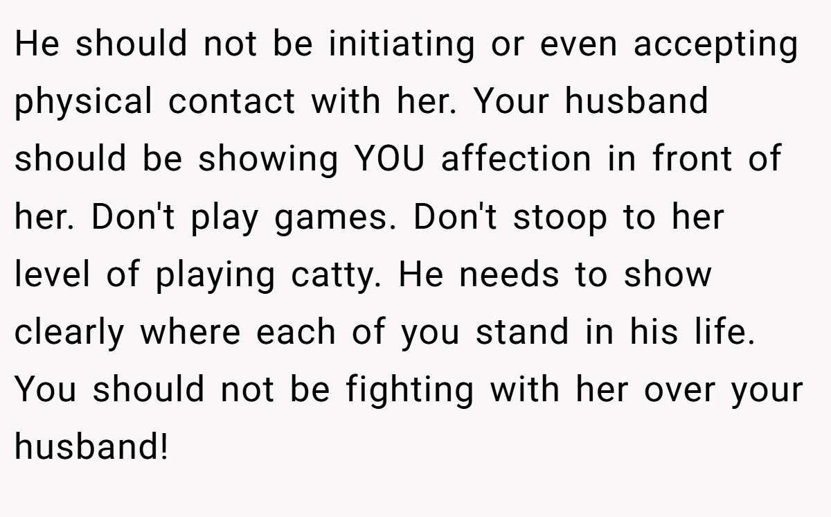 He should not be initiating or even accepting physical contact with her. Your husband should be showing YOU affection in front of her. Don't play games. Don't stoop to her level of playing catty. He needs to show clearly where each of you stand in his life. You should not be fighting with her over your husband!