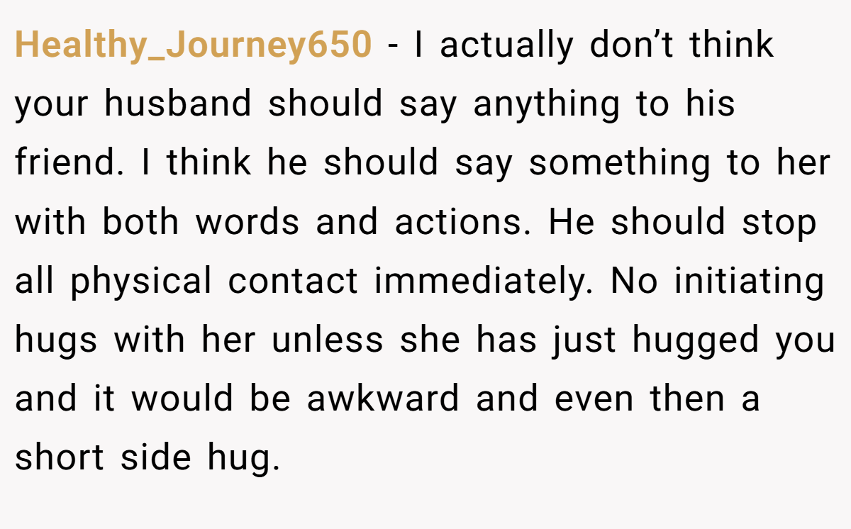 Healthy_Journey650 − I actually don’t think your husband should say anything to his friend. I think he should say something to her with both words and actions. He should stop all physical contact immediately. No initiating hugs with her unless she has just hugged you and it would be awkward and even then a short side hug.