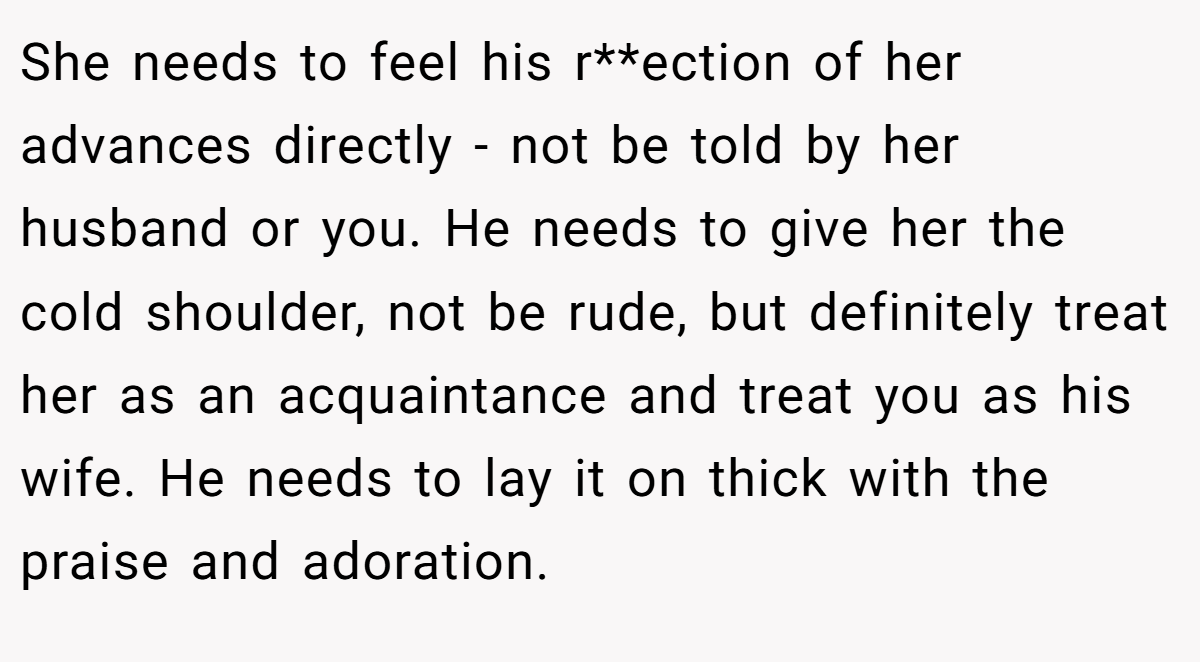 She needs to feel his r**ection of her advances directly - not be told by her husband or you. He needs to give her the cold shoulder, not be rude, but definitely treat her as an acquaintance and treat you as his wife. He needs to lay it on thick with the praise and adoration.