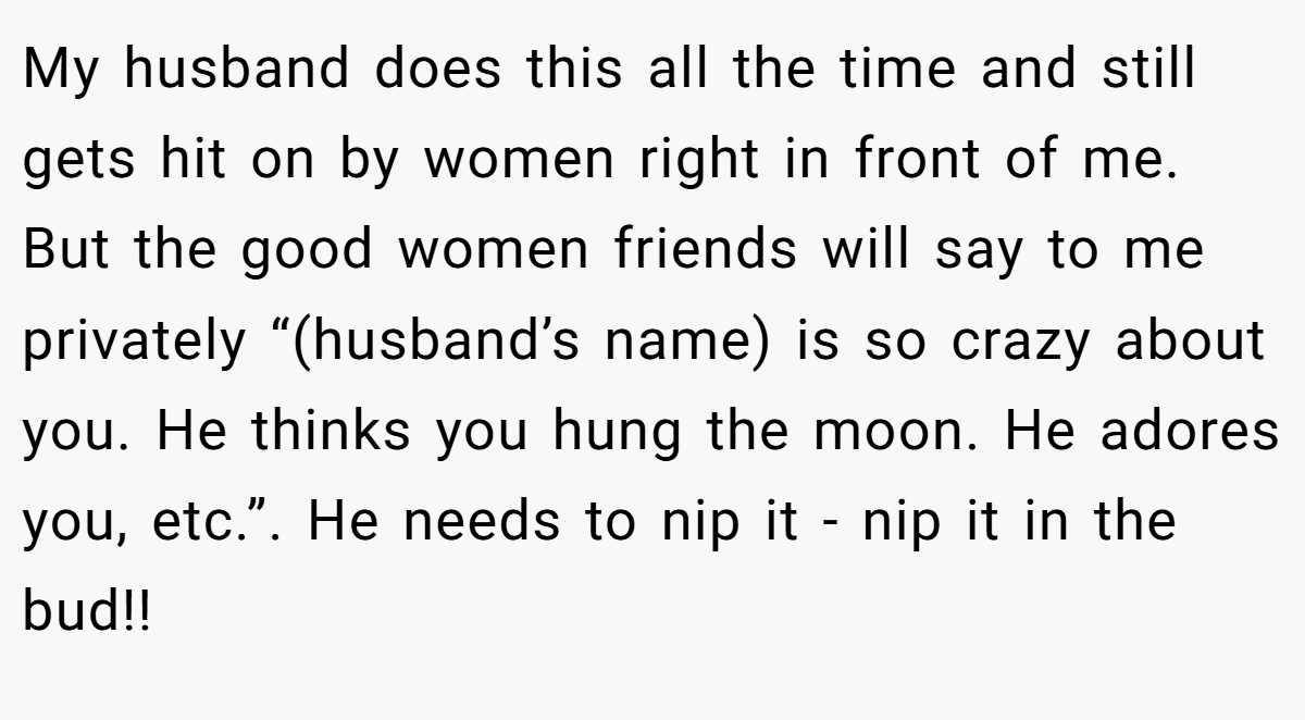 My husband does this all the time and still gets hit on by women right in front of me. But the good women friends will say to me privately “(husband’s name) is so crazy about you. He thinks you hung the moon. He adores you, etc.”. He needs to nip it - nip it in the bud!!