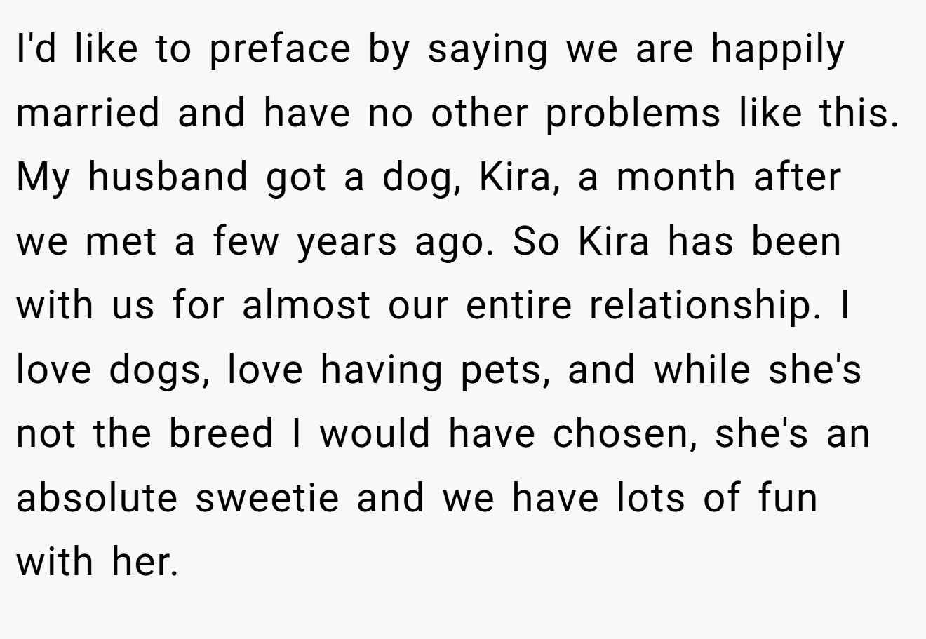 I'd like to preface by saying we are happily married and have no other problems like this. My husband got a dog, Kira, a month after we met a few years ago. So Kira has been with us for almost our entire relationship. I love dogs, love having pets, and while she's not the breed I would have chosen, she's an absolute sweetie and we have lots of fun with her.