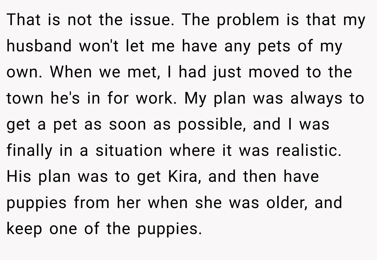 That is not the issue. The problem is that my husband won't let me have any pets of my own. When we met, I had just moved to the town he's in for work. My plan was always to get a pet as soon as possible, and I was finally in a situation where it was realistic. His plan was to get Kira, and then have puppies from her when she was older, and keep one of the puppies.