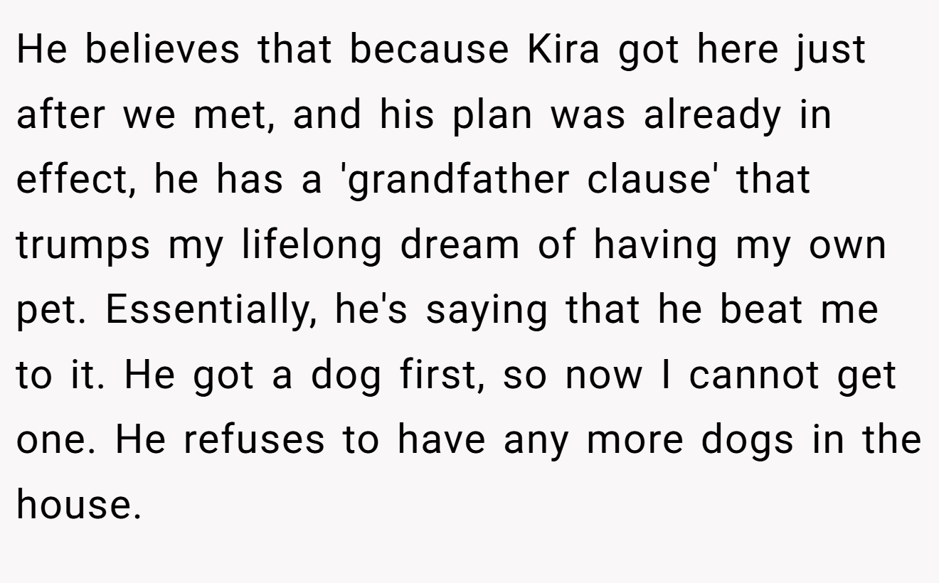 He believes that because Kira got here just after we met, and his plan was already in effect, he has a 'grandfather clause' that trumps my lifelong dream of having my own pet. Essentially, he's saying that he beat me to it. He got a dog first, so now I cannot get one. He refuses to have any more dogs in the house.