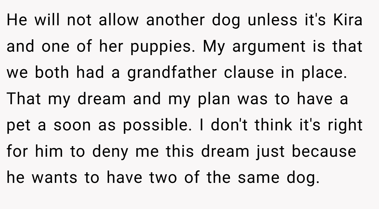 He will not allow another dog unless it's Kira and one of her puppies. My argument is that we both had a grandfather clause in place. That my dream and my plan was to have a pet a soon as possible. I don't think it's right for him to deny me this dream just because he wants to have two of the same dog.