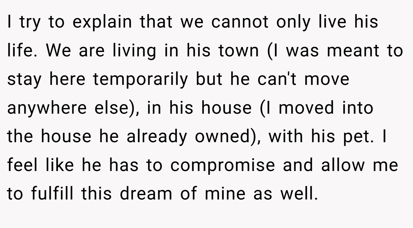 I try to explain that we cannot only live his life. We are living in his town (I was meant to stay here temporarily but he can't move anywhere else), in his house (I moved into the house he already owned), with his pet. I feel like he has to compromise and allow me to fulfill this dream of mine as well.