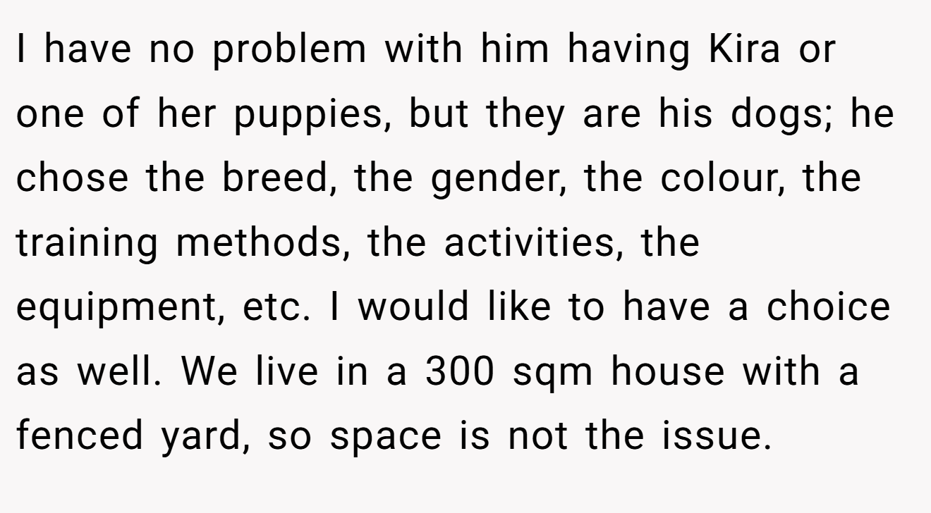 I have no problem with him having Kira or one of her puppies, but they are his dogs; he chose the breed, the gender, the colour, the training methods, the activities, the equipment, etc. I would like to have a choice as well. We live in a 300 sqm house with a fenced yard, so space is not the issue.