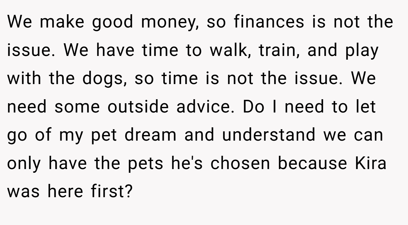We make good money, so finances is not the issue. We have time to walk, train, and play with the dogs, so time is not the issue. We need some outside advice. Do I need to let go of my pet dream and understand we can only have the pets he's chosen because Kira was here first?