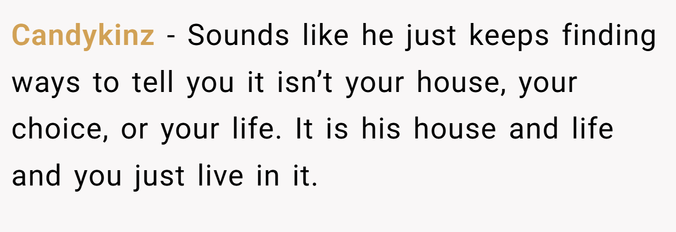 Candykinz − Sounds like he just keeps finding ways to tell you it isn’t your house, your choice, or your life. It is his house and life and you just live in it.