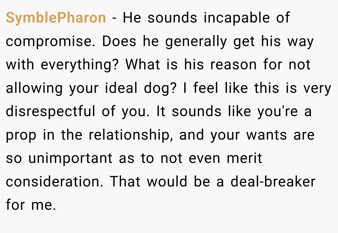 SymblePharon − He sounds incapable of compromise. Does he generally get his way with everything? What is his reason for not allowing your ideal dog? I feel like this is very disrespectful of you. It sounds like you're a prop in the relationship, and your wants are so unimportant as to not even merit consideration. That would be a deal-breaker for me.