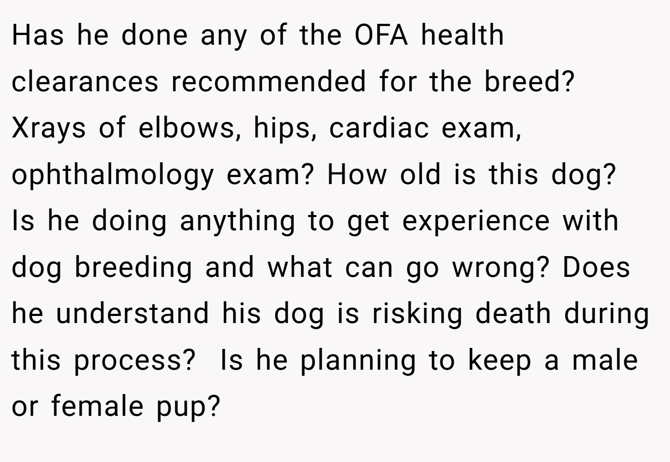 Has he done any of the OFA health clearances recommended for the breed? Xrays of elbows, hips, cardiac exam, ophthalmology exam? How old is this dog?  Is he doing anything to get experience with dog breeding and what can go wrong? Does he understand his dog is risking death during this process?  Is he planning to keep a male or female pup?