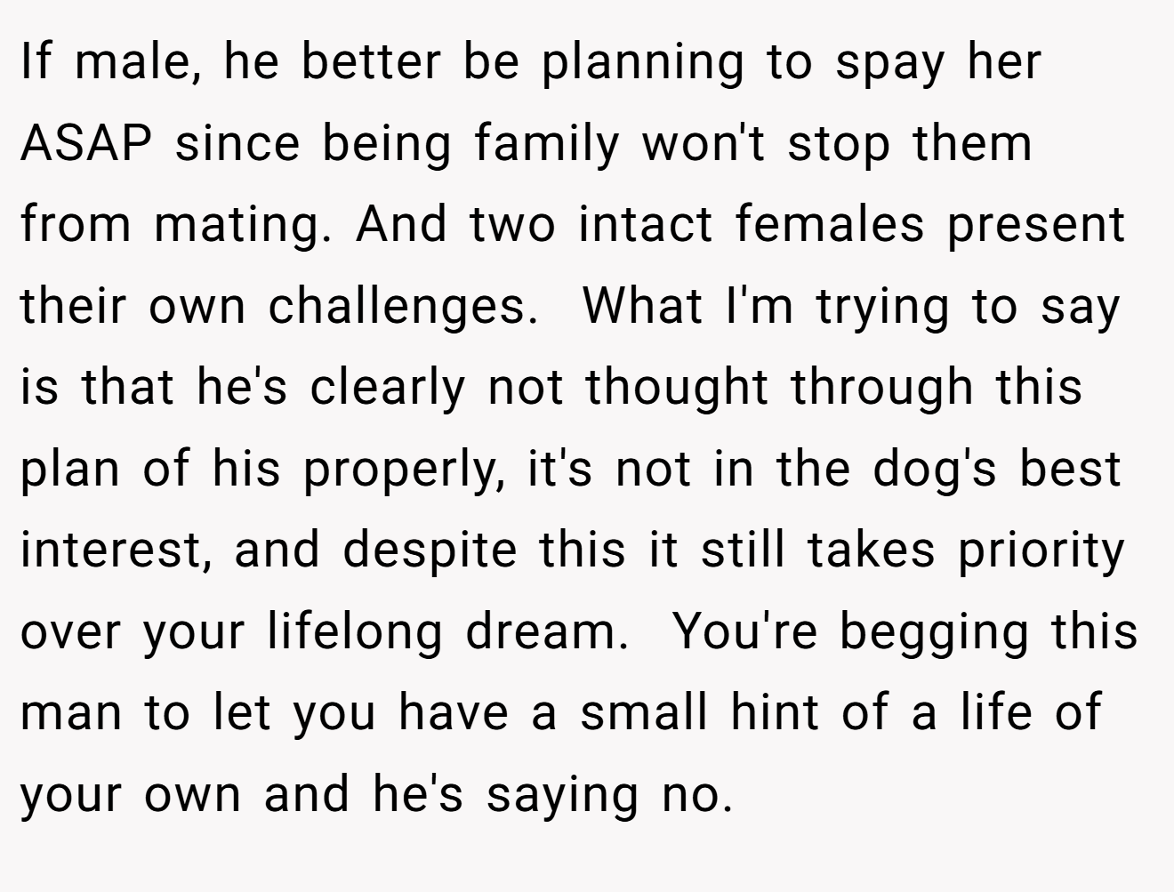 If male, he better be planning to spay her ASAP since being family won't stop them from mating. And two intact females present their own challenges.  What I'm trying to say is that he's clearly not thought through this plan of his properly, it's not in the dog's best interest, and despite this it still takes priority over your lifelong dream.  You're begging this man to let you have a small hint of a life of your own and he's saying no.