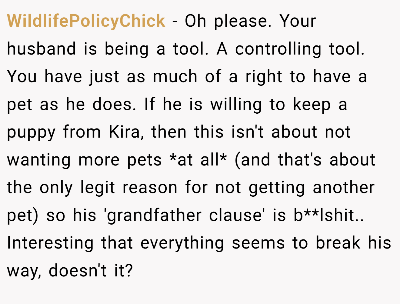 WildlifePolicyChick − Oh please. Your husband is being a tool. A controlling tool. You have just as much of a right to have a pet as he does. If he is willing to keep a puppy from Kira, then this isn't about not wanting more pets *at all* (and that's about the only legit reason for not getting another pet) so his 'grandfather clause' is b**lshit.. Interesting that everything seems to break his way, doesn't it?