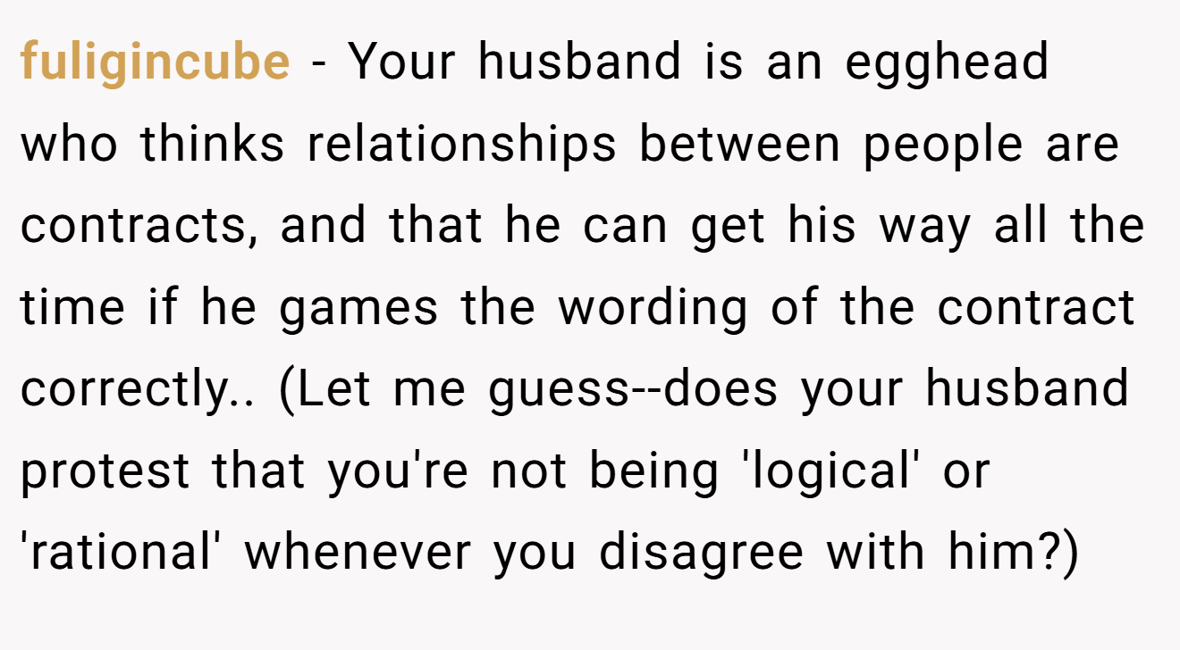 fuligincube − Your husband is an egghead who thinks relationships between people are contracts, and that he can get his way all the time if he games the wording of the contract correctly.. (Let me guess--does your husband protest that you're not being 'logical' or 'rational' whenever you disagree with him?)