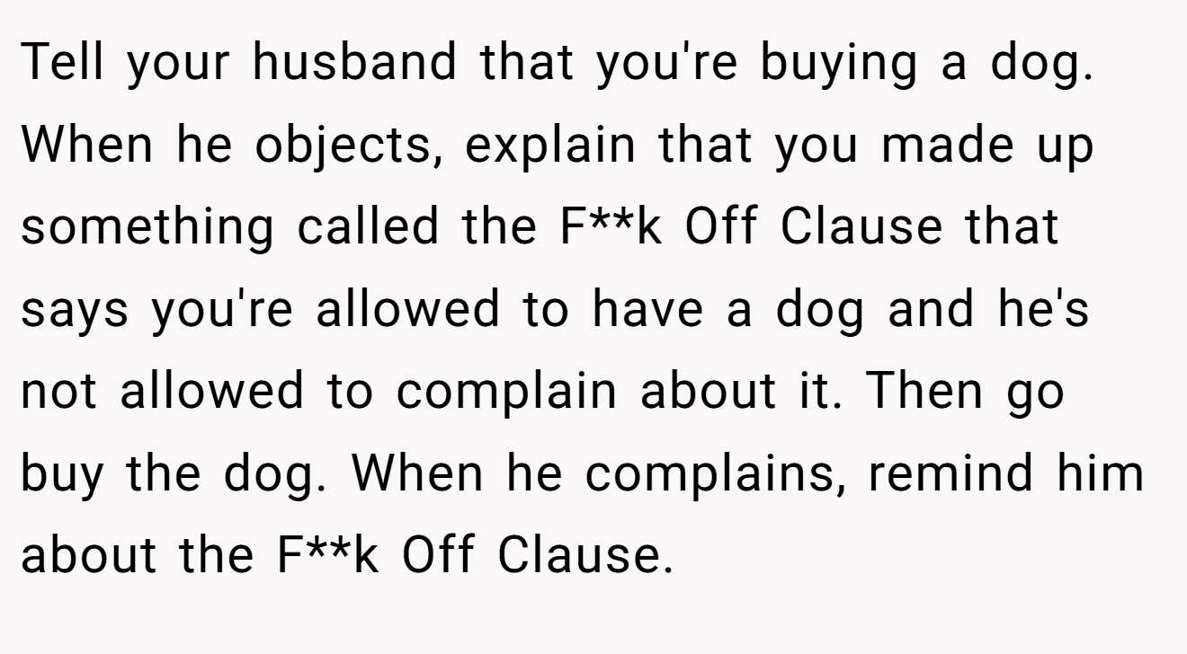 Tell your husband that you're buying a dog. When he objects, explain that you made up something called the F**k Off Clause that says you're allowed to have a dog and he's not allowed to complain about it. Then go buy the dog. When he complains, remind him about the F**k Off Clause.