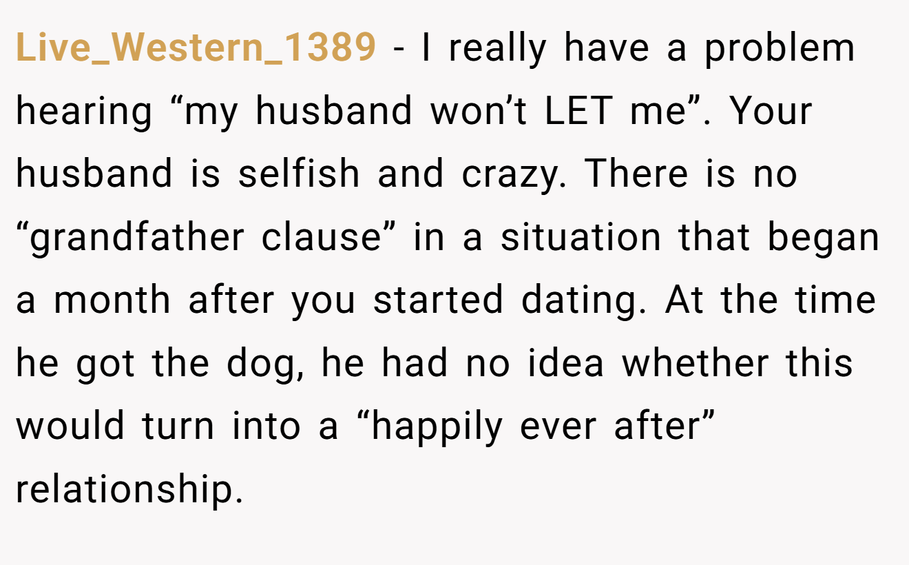 Live_Western_1389 − I really have a problem hearing “my husband won’t LET me”. Your husband is selfish and crazy. There is no “grandfather clause” in a situation that began a month after you started dating. At the time he got the dog, he had no idea whether this would turn into a “happily ever after” relationship.