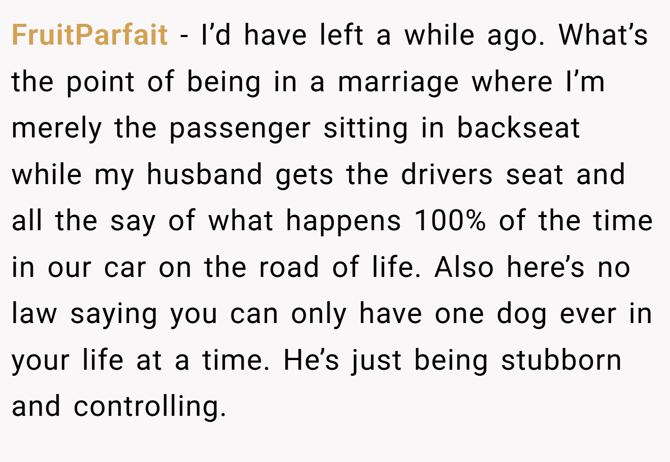 FruitParfait − I’d have left a while ago. What’s the point of being in a marriage where I’m merely the passenger sitting in backseat while my husband gets the drivers seat and all the say of what happens 100% of the time in our car on the road of life. Also here’s no law saying you can only have one dog ever in your life at a time. He’s just being stubborn and controlling.
