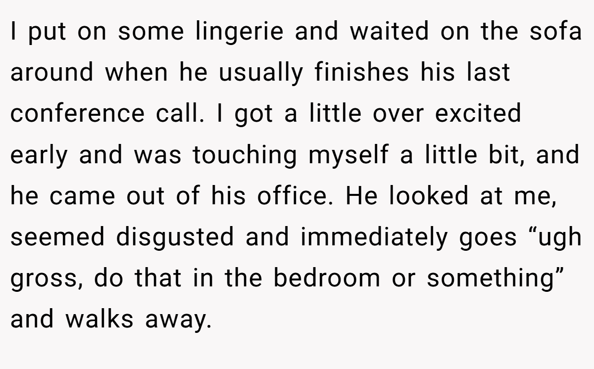 I put on some lingerie and waited on the sofa around when he usually finishes his last conference call. I got a little over excited early and was touching myself a little bit, and he came out of his office. He looked at me, seemed disgusted and immediately goes “ugh gross, do that in the bedroom or something” and walks away.