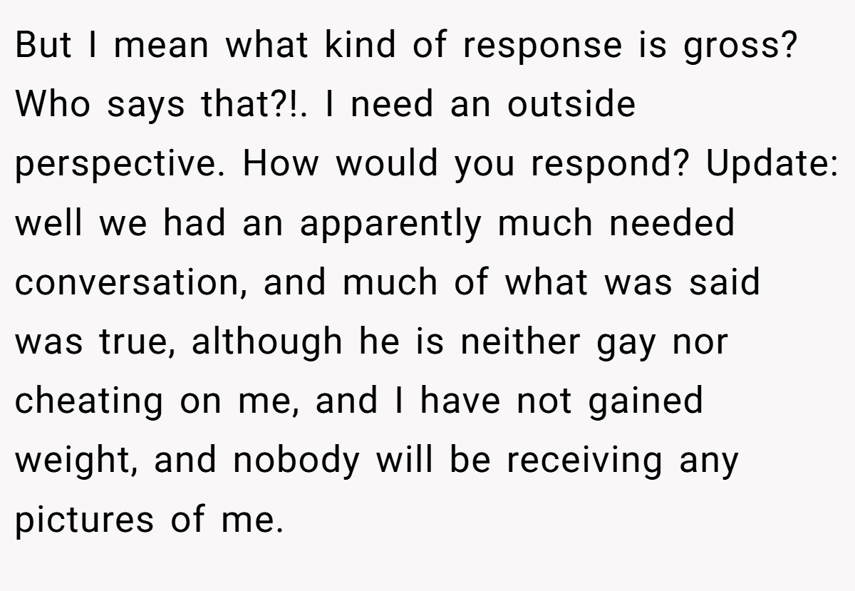 But I mean what kind of response is gross? Who says that?!. I need an outside perspective. How would you respond? Update: well we had an apparently much needed conversation, and much of what was said was true, although he is neither gay nor cheating on me, and I have not gained weight, and nobody will be receiving any pictures of me.