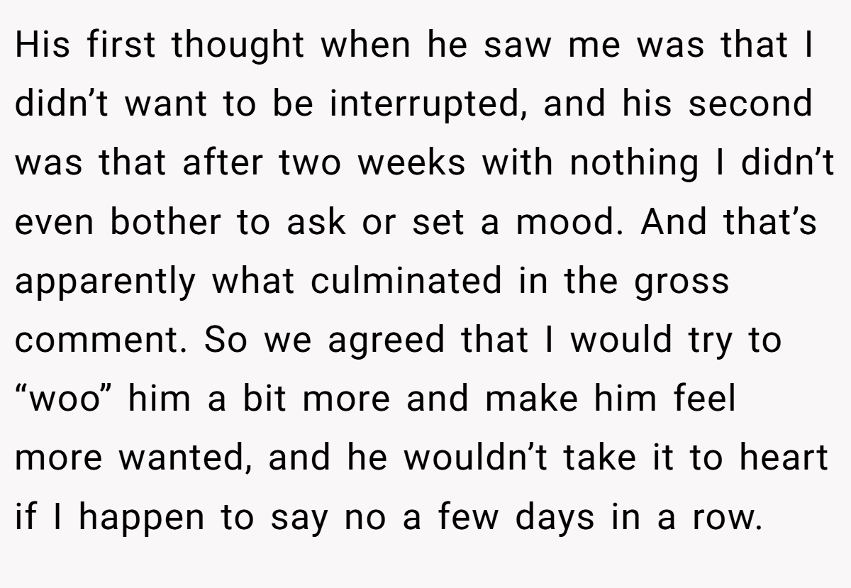 His first thought when he saw me was that I didn’t want to be interrupted, and his second was that after two weeks with nothing I didn’t even bother to ask or set a mood. And that’s apparently what culminated in the gross comment. So we agreed that I would try to “woo” him a bit more and make him feel more wanted, and he wouldn’t take it to heart if I happen to say no a few days in a row.