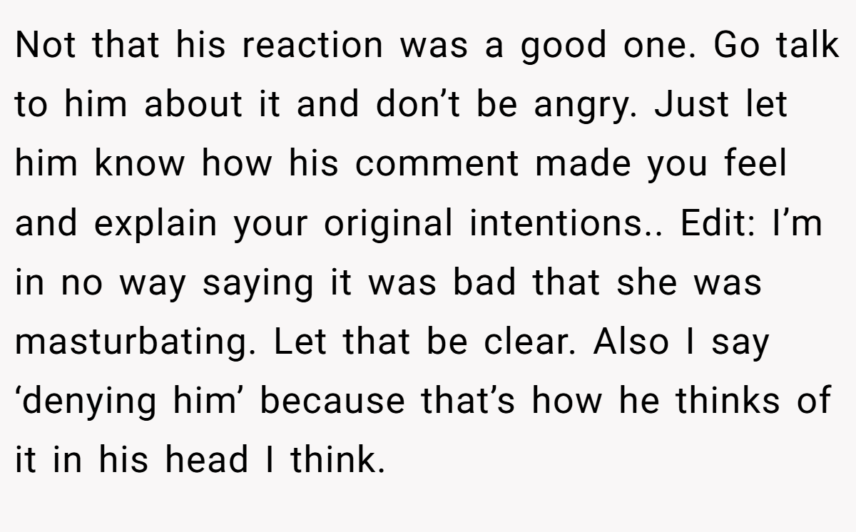 Not that his reaction was a good one. Go talk to him about it and don’t be angry. Just let him know how his comment made you feel and explain your original intentions.. Edit: I’m in no way saying it was bad that she was masturbating. Let that be clear. Also I say ‘denying him’ because that’s how he thinks of it in his head I think.