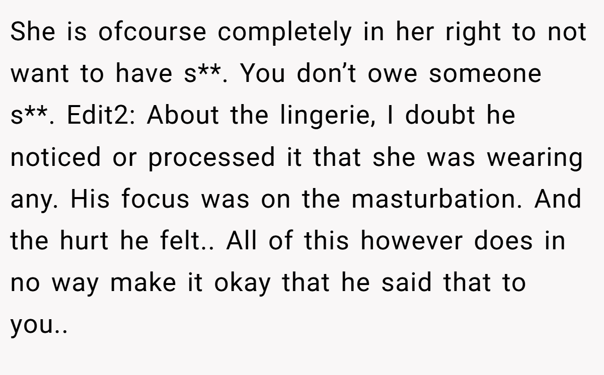 She is ofcourse completely in her right to not want to have s**. You don’t owe someone s**. Edit2: About the lingerie, I doubt he noticed or processed it that she was wearing any. His focus was on the masturbation. And the hurt he felt.. All of this however does in no way make it okay that he said that to you..