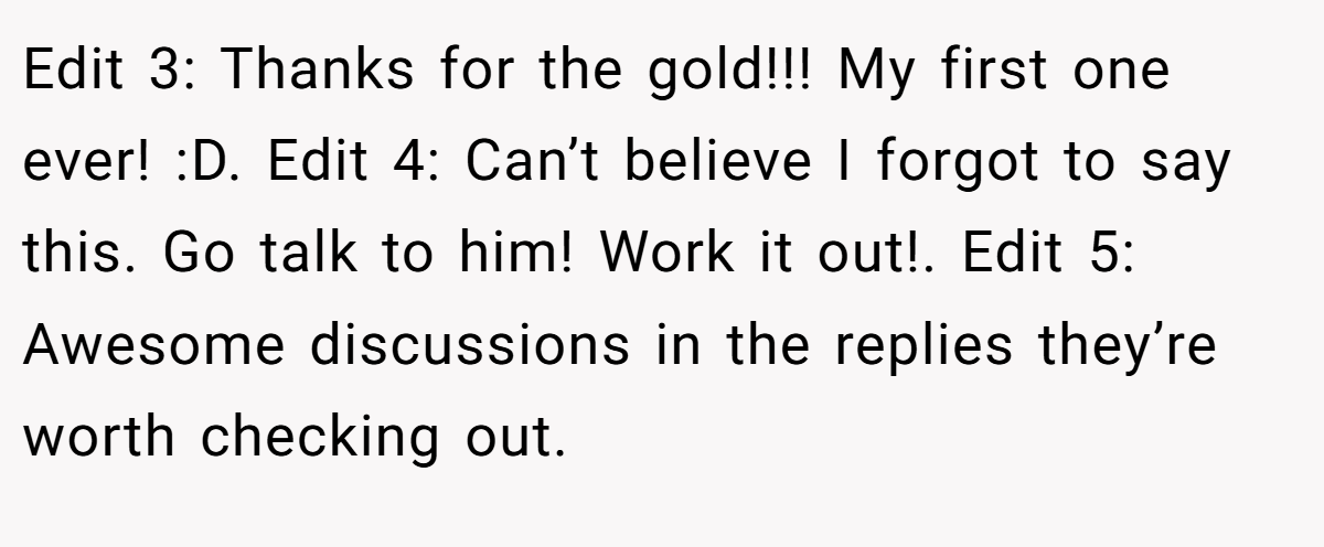 Edit 3: Thanks for the gold!!! My first one ever! :D. Edit 4: Can’t believe I forgot to say this. Go talk to him! Work it out!. Edit 5: Awesome discussions in the replies they’re worth checking out.