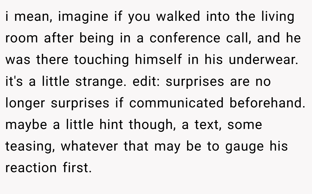 i mean, imagine if you walked into the living room after being in a conference call, and he was there touching himself in his underwear. it's a little strange. edit: surprises are no longer surprises if communicated beforehand. maybe a little hint though, a text, some teasing, whatever that may be to gauge his reaction first.
