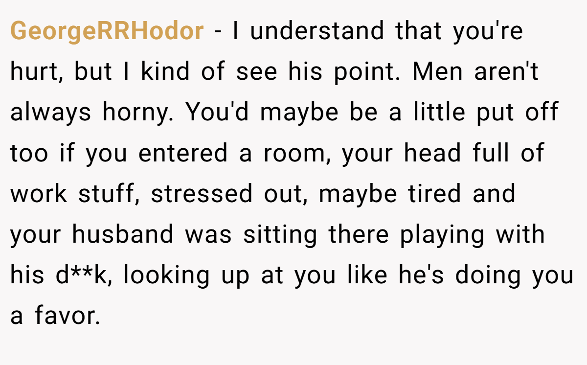 GeorgeRRHodor − I understand that you're hurt, but I kind of see his point. Men aren't always horny. You'd maybe be a little put off too if you entered a room, your head full of work stuff, stressed out, maybe tired and your husband was sitting there playing with his d**k, looking up at you like he's doing you a favor.