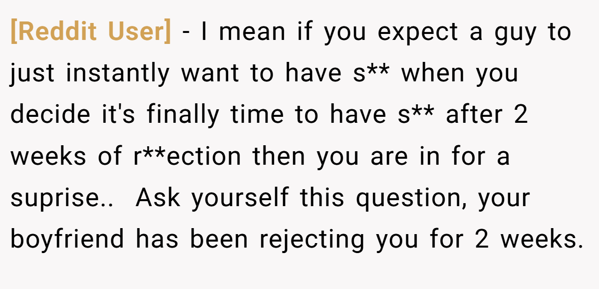[Reddit User] − I mean if you expect a guy to just instantly want to have s** when you decide it's finally time to have s** after 2 weeks of r**ection then you are in for a suprise.. ​ Ask yourself this question, your boyfriend has been rejecting you for 2 weeks.