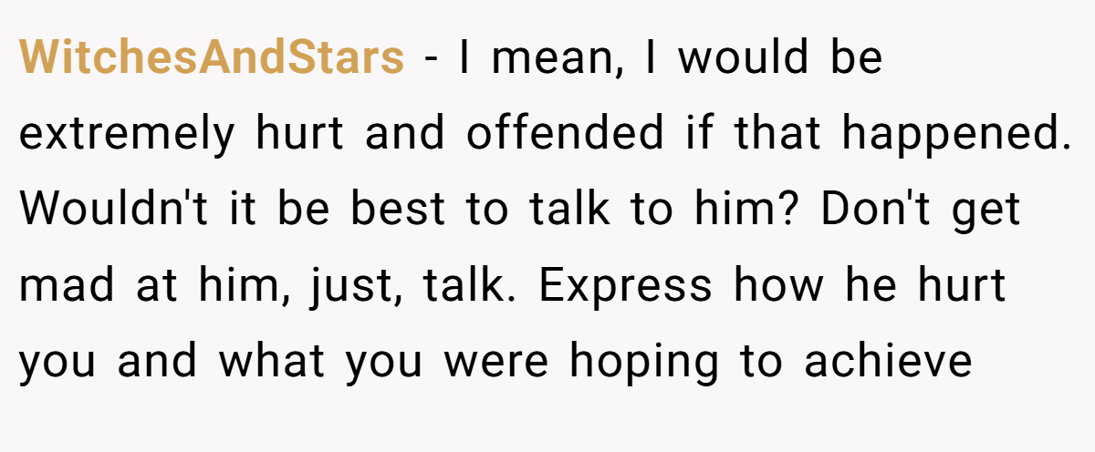 WitchesAndStars − I mean, I would be extremely hurt and offended if that happened. Wouldn't it be best to talk to him? Don't get mad at him, just, talk. Express how he hurt you and what you were hoping to achieve