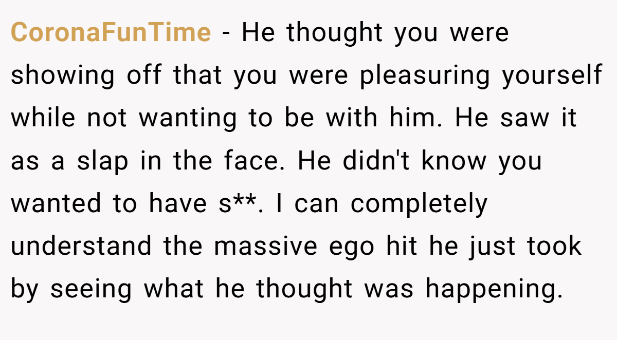 CoronaFunTime − He thought you were showing off that you were pleasuring yourself while not wanting to be with him. He saw it as a slap in the face. He didn't know you wanted to have s**. I can completely understand the massive ego hit he just took by seeing what he thought was happening.