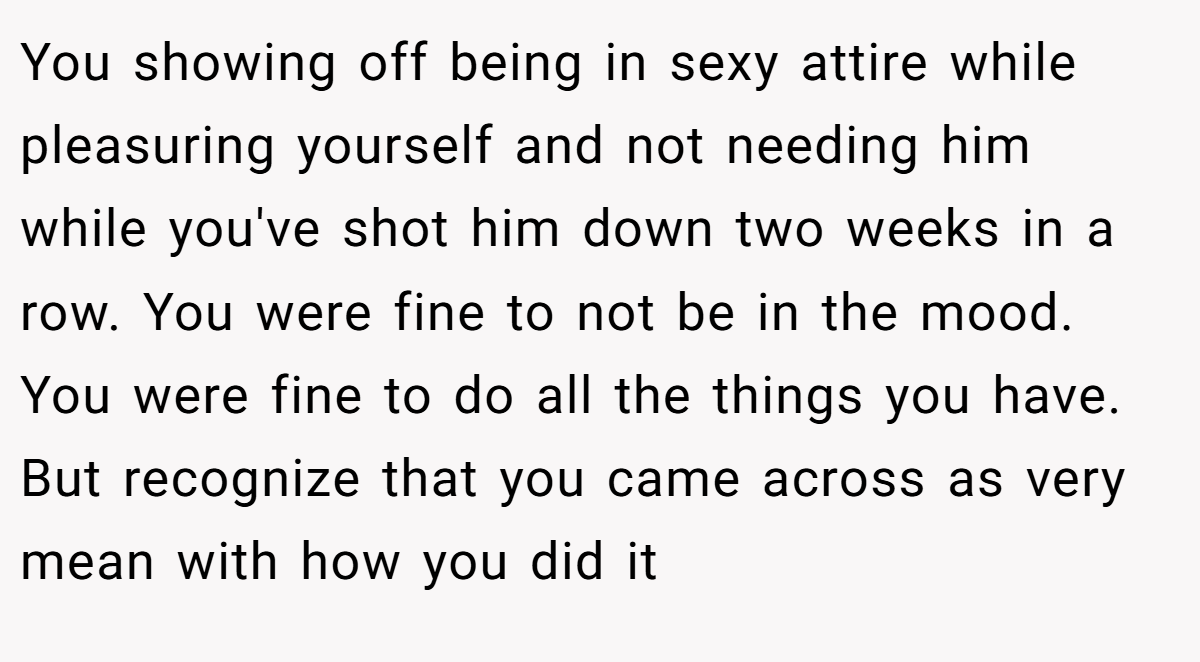 You showing off being in sexy attire while pleasuring yourself and not needing him while you've shot him down two weeks in a row. You were fine to not be in the mood. You were fine to do all the things you have. But recognize that you came across as very mean with how you did it