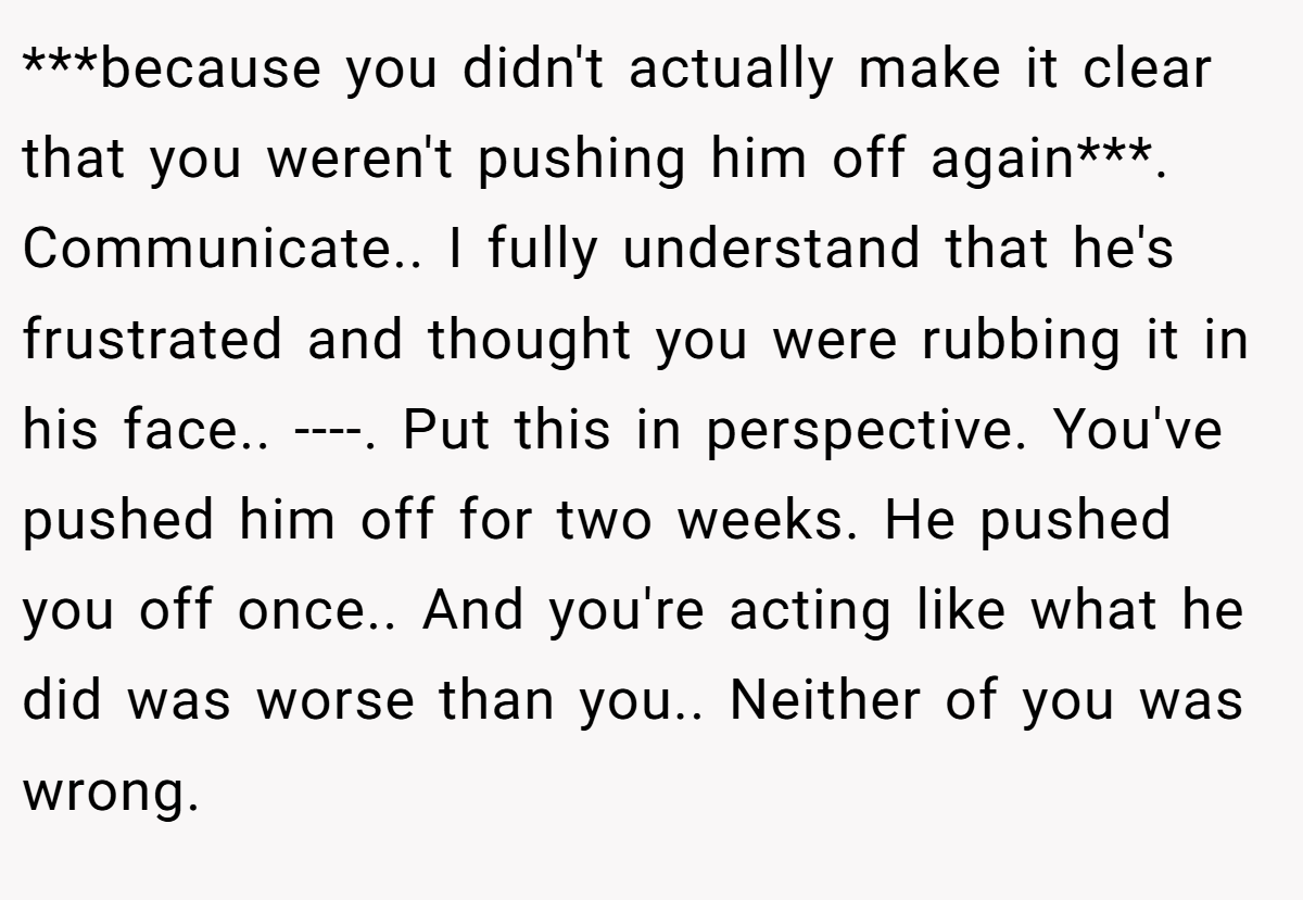 ***because you didn't actually make it clear that you weren't pushing him off again***. Communicate.. I fully understand that he's frustrated and thought you were rubbing it in his face.. ----. Put this in perspective. You've pushed him off for two weeks. He pushed you off once.. And you're acting like what he did was worse than you.. Neither of you was wrong.