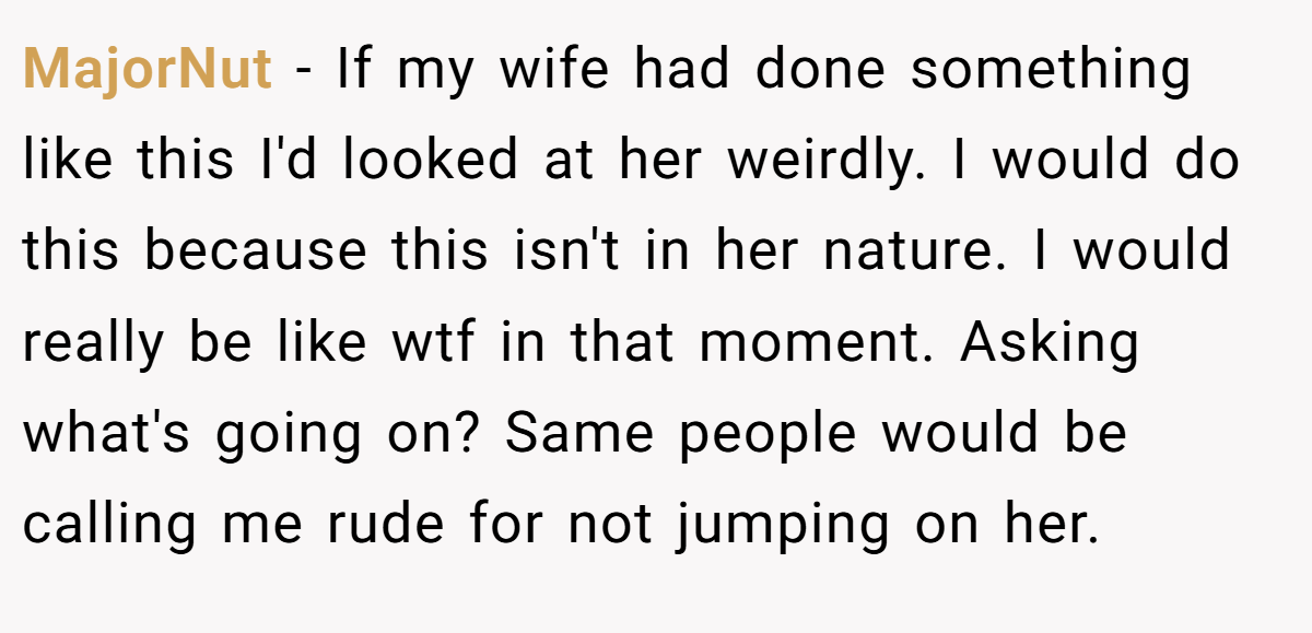 MajorNut − If my wife had done something like this I'd looked at her weirdly. I would do this because this isn't in her nature. I would really be like wtf in that moment. Asking what's going on? Same people would be calling me rude for not jumping on her.