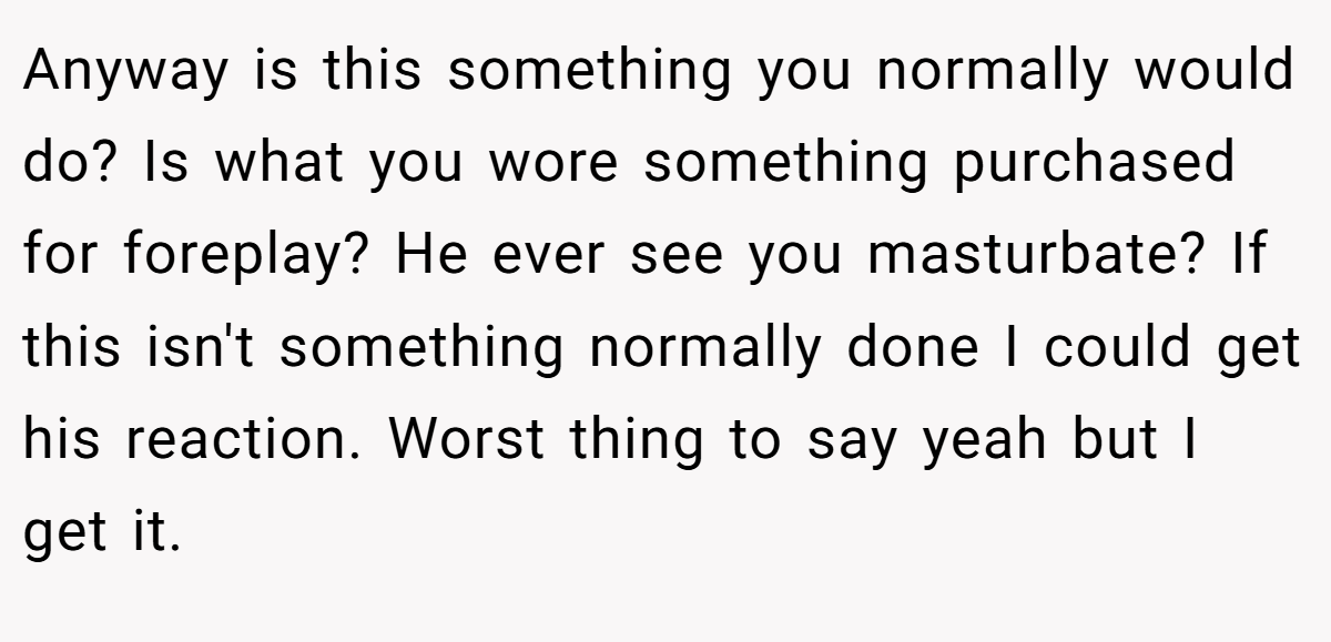 Anyway is this something you normally would do? Is what you wore something purchased for foreplay? He ever see you masturbate? If this isn't something normally done I could get his reaction. Worst thing to say yeah but I get it.