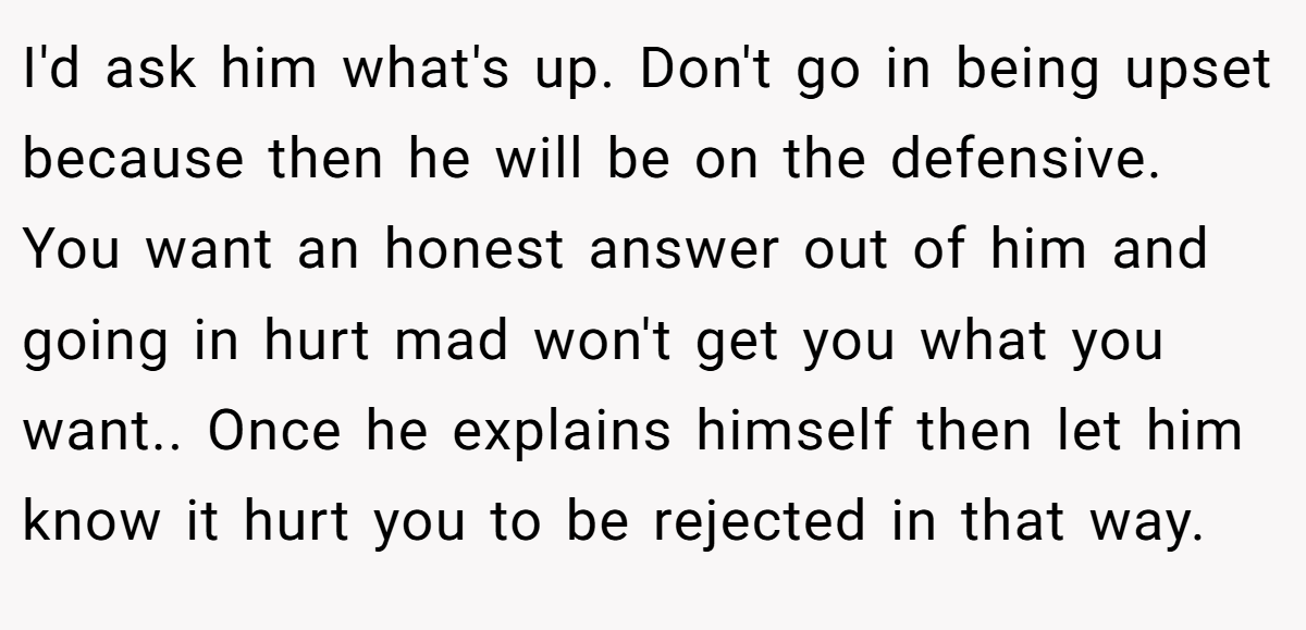 I'd ask him what's up. Don't go in being upset because then he will be on the defensive. You want an honest answer out of him and going in hurt mad won't get you what you want.. Once he explains himself then let him know it hurt you to be rejected in that way.
