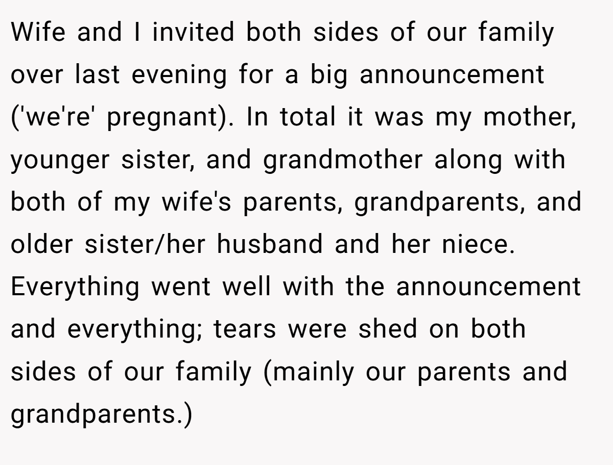 Wife and I invited both sides of our family over last evening for a big announcement ('we're' pregnant). In total it was my mother, younger sister, and grandmother along with both of my wife's parents, grandparents, and older sister/her husband and her niece. Everything went well with the announcement and everything; tears were shed on both sides of our family (mainly our parents and grandparents.)