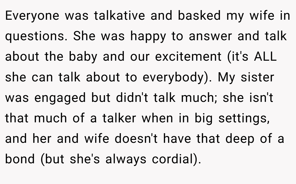 Everyone was talkative and basked my wife in questions. She was happy to answer and talk about the baby and our excitement (it's ALL she can talk about to everybody). My sister was engaged but didn't talk much; she isn't that much of a talker when in big settings, and her and wife doesn't have that deep of a bond (but she's always cordial).
