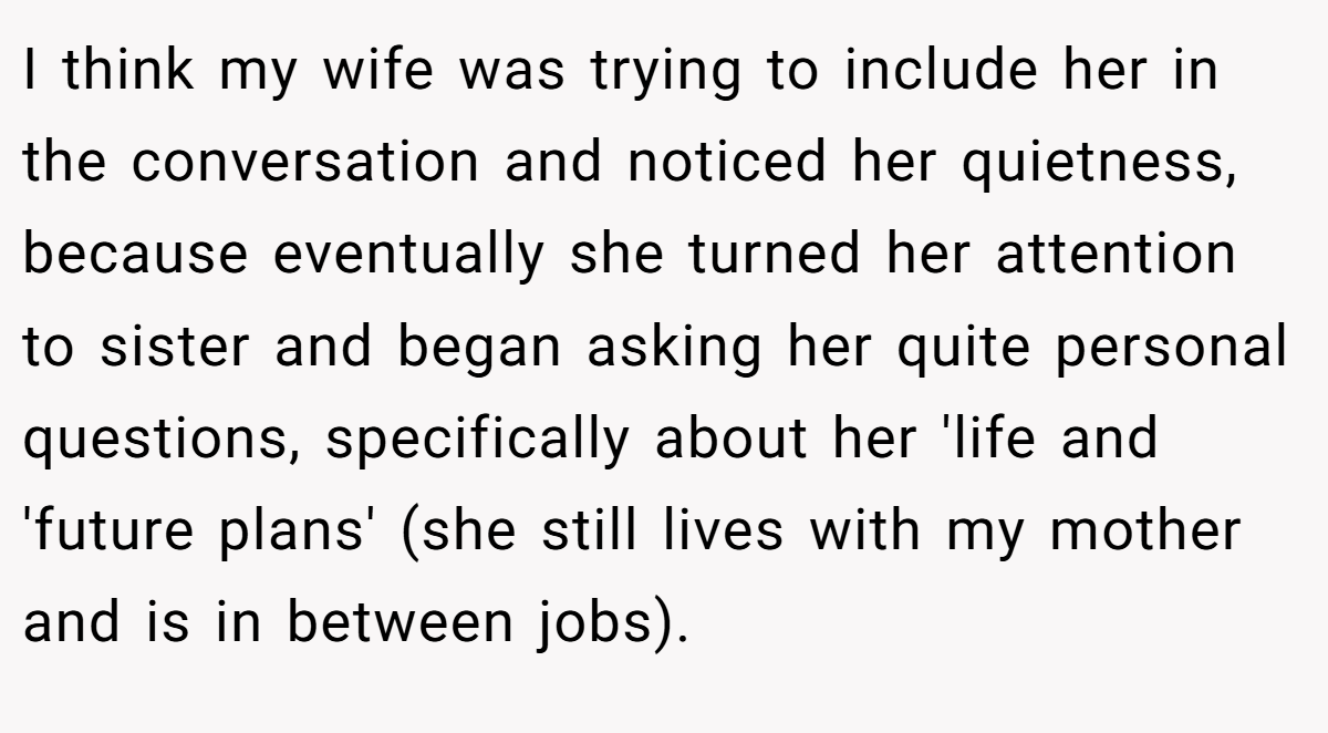 I think my wife was trying to include her in the conversation and noticed her quietness, because eventually she turned her attention to sister and began asking her quite personal questions, specifically about her 'life and 'future plans' (she still lives with my mother and is in between jobs).